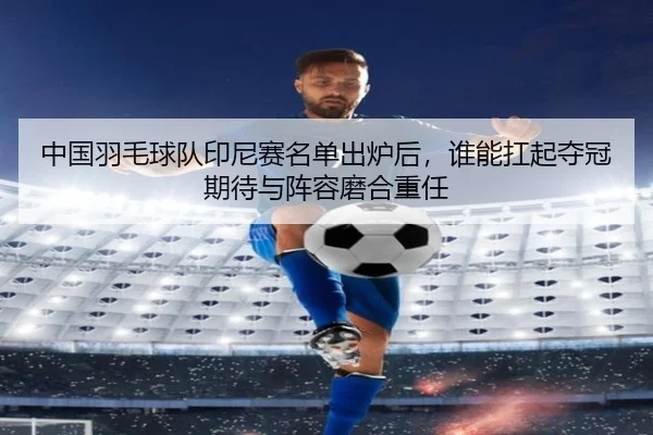 中国羽毛球队印尼赛名单出炉后，谁能扛起夺冠期待与阵容磨合重任